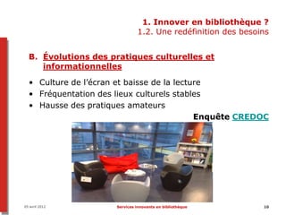 1. Innover en bibliothèque ?
                               1.2. Une redéfinition des besoins


  B. Évolutions des pratiques culturelles et
     informationnelles

  • Culture de l’écran et baisse de la lecture
  • Fréquentation des lieux culturels stables
  • Hausse des pratiques amateurs
                                            Enquête CREDOC




05 avril 2012         Services innovants en bibliothèque      10
 
