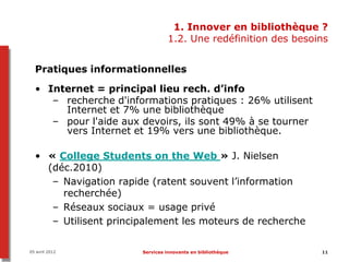 1. Innover en bibliothèque ?
                                1.2. Une redéfinition des besoins


  Pratiques informationnelles

  • Internet = principal lieu rech. d’info
     – recherche d'informations pratiques : 26% utilisent
       Internet et 7% une bibliothèque
     – pour l'aide aux devoirs, ils sont 49% à se tourner
       vers Internet et 19% vers une bibliothèque.

  • « College Students on the Web » J. Nielsen
    (déc.2010)
     – Navigation rapide (ratent souvent l’information
       recherchée)
     – Réseaux sociaux = usage privé
     – Utilisent principalement les moteurs de recherche

05 avril 2012          Services innovants en bibliothèque      11
 