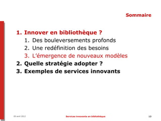 Sommaire


  1. Innover en bibliothèque ?
     1. Des bouleversements profonds
     2. Une redéfinition des besoins
     3. L’émergence de nouveaux modèles
  2. Quelle stratégie adopter ?
  3. Exemples de services innovants




05 avril 2012     Services innovants en bibliothèque          13
 