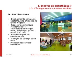 1. Innover en bibliothèque ?
                           1.3. L’émergence de nouveaux modèles

  Ex : Les Ideas Store

  •       Des bâtiments stimulants,
         excitants, une ambiance de
         grand magasin
  •       Proposer une meilleure
         « expérience » :
         autorisation de manger,
         boire, téléphoner, parler,
         prendre un café.
  •       Accueillir toutes les
         communautés
  •       Changer de concept et de
         nom
  •      Proposer des services
         diversifiés.




05 avril 2012                Services innovants en bibliothèque   17
 