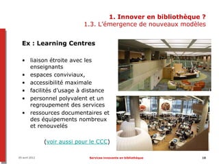 1. Innover en bibliothèque ?
                              1.3. L’émergence de nouveaux modèles


  Ex : Learning Centres

  • liaison étroite avec les
    enseignants
  • espaces conviviaux,
  • accessibilité maximale
  • facilités d’usage à distance
  • personnel polyvalent et un
    regroupement des services
  • ressources documentaires et
    des équipements nombreux
    et renouvelés

                (voir aussi pour le CCC)

05 avril 2012                   Services innovants en bibliothèque   18
 
