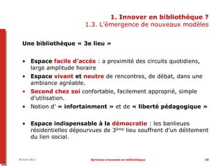 1. Innover en bibliothèque ?
                        1.3. L’émergence de nouveaux modèles


  Une bibliothèque « 3e lieu »


  • Espace facile d’accès : a proximité des circuits quotidiens,
    large amplitude horaire
  • Espace vivant et neutre de rencontres, de débat, dans une
    ambiance agréable.
  • Second chez soi confortable, facilement approprié, simple
    d’utilisation.
  • Notion d’ « infortainment » et de « liberté pédagogique »


  • Espace indispensable à la démocratie : les banlieues
    résidentielles dépourvues de 3ème lieu souffrent d’un délitement
    du lien social.


05 avril 2012             Services innovants en bibliothèque       19
 