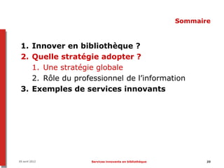 Sommaire



 1. Innover en bibliothèque ?
 2. Quelle stratégie adopter ?
    1. Une stratégie globale
    2. Rôle du professionnel de l’information
 3. Exemples de services innovants




05 avril 2012      Services innovants en bibliothèque          20
 