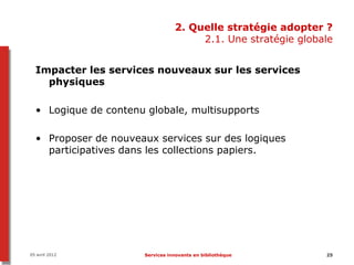 2. Quelle stratégie adopter ?
                                      2.1. Une stratégie globale


  Impacter les services nouveaux sur les services
    physiques

  • Logique de contenu globale, multisupports

  • Proposer de nouveaux services sur des logiques
    participatives dans les collections papiers.




05 avril 2012         Services innovants en bibliothèque      25
 
