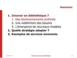 Sommaire


  1. Innover en bibliothèque ?
     1. Des bouleversements profonds
     2. Une redéfinition des besoins
     3. L’émergence de nouveaux modèles
  2. Quelle stratégie adopter ?
  3. Exemples de services innovants




05 avril 2012     Services innovants en bibliothèque          3
 