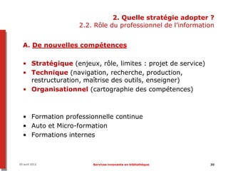 2. Quelle stratégie adopter ?
                   2.2. Rôle du professionnel de l’information


  A. De nouvelles compétences

  • Stratégique (enjeux, rôle, limites : projet de service)
  • Technique (navigation, recherche, production,
    restructuration, maîtrise des outils, enseigner)
  • Organisationnel (cartographie des compétences)



  • Formation professionnelle continue
  • Auto et Micro-formation
  • Formations internes



05 avril 2012          Services innovants en bibliothèque     30
 