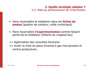 2. Quelle stratégie adopter ?
                   2.2. Rôle du professionnel de l’information



  • Faire reconnaître la médiation dans les fiches de
    postes (gestion de contenu, veille numérique)

  • Faire reconnaître l’expérimentation comme faisant
    partie de la médiation (théorie du crapaud fou)

  => légitimation des nouvelles fonctions
  => éviter la mise en place d’usines à gaz mal pensées et
    contre-productives.




05 avril 2012          Services innovants en bibliothèque    31
 