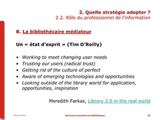 2. Quelle stratégie adopter ?
                        2.2. Rôle du professionnel de l’information


  B. La bibliothécaire médiateur

  Un « état d’esprit » (Tim O’Reilly)

  •      Working to meet changing user needs
  •      Trusting our users (radical trust)
  •      Getting rid of the culture of perfect
  •      Aware of emerging technologies and opportunities
  •      Looking outside of the library world for application,
         opportunities, inspiration

                     Meredith Farkas, Library 2.0 in the real world


05 avril 2012                Services innovants en bibliothèque   32
 