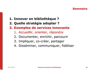 Sommaire


  1. Innover en bibliothèque ?
  2. Quelle stratégie adopter ?
  3. Exemples de services innovants
     1. Accueillir, orienter, répondre
     2. Documenter, enrichir, parcourir
     3. Impliquer, co-créer, partager
     4. Disséminer, communiquer, fidéliser




05 avril 2012      Services innovants en bibliothèque          34
 