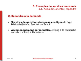 3. Exemples de services innovants
                         3.1. Accueillir, orienter, répondre


  C. Répondre à la demande

  • Services de questions/réponses en ligne de type
    Bibliosés@me et Guichet du Savoir

  • Accompagnement personnalisé et long à la recherche
    sur rdv : « Rent a librarian »




05 avril 2012        Services innovants en bibliothèque   40
 