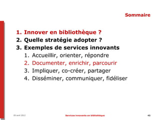 Sommaire


  1. Innover en bibliothèque ?
  2. Quelle stratégie adopter ?
  3. Exemples de services innovants
     1. Accueillir, orienter, répondre
     2. Documenter, enrichir, parcourir
     3. Impliquer, co-créer, partager
     4. Disséminer, communiquer, fidéliser




05 avril 2012      Services innovants en bibliothèque          45
 