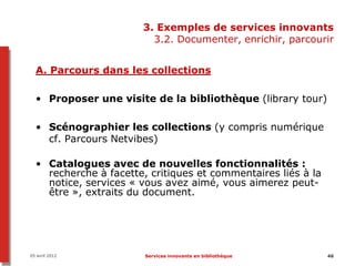 3. Exemples de services innovants
                         3.2. Documenter, enrichir, parcourir


  A. Parcours dans les collections

  • Proposer une visite de la bibliothèque (library tour)

  • Scénographier les collections (y compris numérique
    cf. Parcours Netvibes)

  • Catalogues avec de nouvelles fonctionnalités :
    recherche à facette, critiques et commentaires liés à la
    notice, services « vous avez aimé, vous aimerez peut-
    être », extraits du document.




05 avril 2012           Services innovants en bibliothèque     46
 