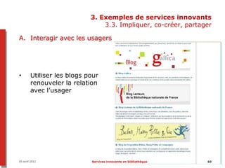 3. Exemples de services innovants
                                3.3. Impliquer, co-créer, partager

A. Interagir avec les usagers




•       Utiliser les blogs pour
        renouveler la relation
        avec l’usager




05 avril 2012               Services innovants en bibliothèque   60
 