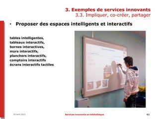3. Exemples de services innovants
                                  3.3. Impliquer, co-créer, partager

• Proposer des espaces intelligents et interactifs


tables intelligentes,
tableaux interactifs,
bornes interactives,
murs interactifs,
planchers interactifs,
comptoirs interactifs
écrans interactifs tactiles




  05 avril 2012               Services innovants en bibliothèque   62
 