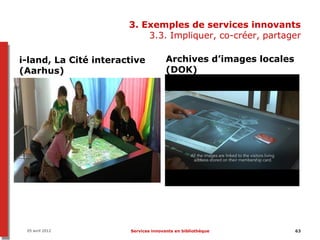3. Exemples de services innovants
                           3.3. Impliquer, co-créer, partager

i-land, La Cité interactive           Archives d’images locales
(Aarhus)                              (DOK)




 05 avril 2012         Services innovants en bibliothèque         63
 