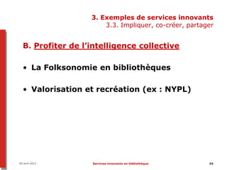 3. Exemples de services innovants
                       3.3. Impliquer, co-créer, partager


  B. Profiter de l’intelligence collective

  • La Folksonomie en bibliothèques

  • Valorisation et recréation (ex : NYPL)




05 avril 2012      Services innovants en bibliothèque   65
 