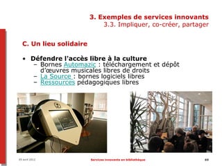 3. Exemples de services innovants
                             3.3. Impliquer, co-créer, partager


  C. Un lieu solidaire

  • Défendre l'accès libre à la culture
     – Bornes Automazic : téléchargement et dépôt
       d’œuvres musicales libres de droits
     – La Source : bornes logiciels libres
     – Ressources pédagogiques libres




05 avril 2012            Services innovants en bibliothèque   69
 