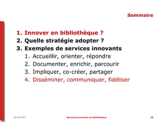 Sommaire


  1. Innover en bibliothèque ?
  2. Quelle stratégie adopter ?
  3. Exemples de services innovants
     1. Accueillir, orienter, répondre
     2. Documenter, enrichir, parcourir
     3. Impliquer, co-créer, partager
     4. Disséminer, communiquer, fidéliser




05 avril 2012      Services innovants en bibliothèque          70
 