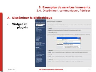 3. Exemples de services innovants
                   3.4. Disséminer, communiquer, fidéliser

A. Disséminer la bibliothèque

•      Widget et
         plug-in




05 avril 2012       Services innovants en bibliothèque   71
 