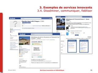 3. Exemples de services innovants
                3.4. Disséminer, communiquer, fidéliser




05 avril 2012    Services innovants en bibliothèque   73
 