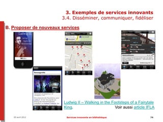 3. Exemples de services innovants
                        3.4. Disséminer, communiquer, fidéliser

B. Proposer de nouveaux services




                         Ludwig II – Walking in the Footsteps of a Fairytale
                         King.                        Voir aussi article IFLA

   05 avril 2012          Services innovants en bibliothèque              74
 