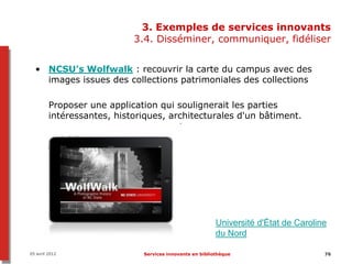 3. Exemples de services innovants
                            3.4. Disséminer, communiquer, fidéliser


  • NCSU’s Wolfwalk : recouvrir la carte du campus avec des
    images issues des collections patrimoniales des collections

         Proposer une application qui soulignerait les parties
         intéressantes, historiques, architecturales d'un bâtiment.




                                                          Université d'État de Caroline
                                                          du Nord

05 avril 2012                 Services innovants en bibliothèque                      76
 