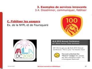 3. Exemples de services innovants
                    3.4. Disséminer, communiquer, fidéliser



C. Fidéliser les usagers
Ex. de la NYPL et de Foursquare




05 avril 2012         Services innovants en bibliothèque   77
 