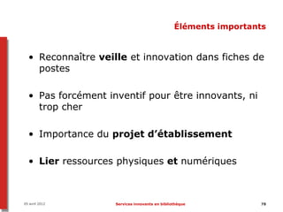 Éléments importants


  • Reconnaître veille et innovation dans fiches de
    postes

  • Pas forcément inventif pour être innovants, ni
    trop cher

  • Importance du projet d’établissement

  • Lier ressources physiques et numériques



05 avril 2012       Services innovants en bibliothèque           78
 