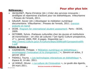 Pour aller plus loin
 Références :
 • JACQUINET, Marie-Christine (dir.) Créer des services innovants :
     stratégies et répertoires d’actions pour les bibliothèques. Villeurbanne
     : Presses de l’enssib, 2011.
 • GALAUP, Xavier (dir.) Développer la médiation numérique
     documentaire. Villeurbanne : Presses de l’enssib, 2011. (version
     gratuite en ligne)
 • OCDE. Program for international student assessment. Paris : OCDE,
     2009.
 • OCTOBRE, Sylvie. Pratiques culturelles chez les jeunes et institutions
     de transmission : Un choc de cultures ? [en ligne] Culture prospective,
     n° 1, janvier 2009, PDF, 8 pages. Disponible sur :
     http://www2.culture.gouv.fr/culture/deps/2008/pdf/Cprospective09-
     1.pdf
 Billets de blogs :
 • CAZENEUVE, Philippe. « Médiation numérique en bibliothèque :
     accompagner l'innovation et le changement ? », Savoirs en actes, 2
     janvier 2012
 • FADAILI, Touria. « Les technologies interactives en bibliothèque »,
     Espace B, 14 déc. 2011.
 • LE DOEUF, Olivier. « La culture de l’innovation », Le guide des égarés,
     04 mars 2011.             Services innovants en bibliothèque             79
05 avril 2012
 