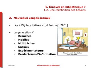 1. Innover en bibliothèque ?
                                      1.2. Une redéfinition des besoins


  A. Nouveaux usages sociaux

  •        Les « Digitals Natives » [M.Prensky, 2001]

  •        La   génération Y :
           –    Branchés
           –    Mobiles
           –    Multitâches
           –    Sociaux
           –    Expérimentateurs
           –    Producteurs d’information



05 avril 2012                Services innovants en bibliothèque       8
 