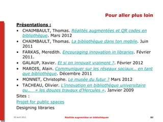 Pour aller plus loin

  Présentations :
  • CHAIMBAULT, Thomas. Réalités augmentées et QR codes en
     bibliothèque. Mars 2012
  • CHAIMBAULT, Thomas. La bibliothèque dans ton mobile. Juin
     2011
  • FARKAS, Meredith. Encouraging innovation in libraries. Février
     2011.
  • GALAUP, Xavier. Et si on innovait vraiment ?. Février 2012
  • MAROIS, Alain. Communiquer sur les réseaux sociaux… en tant
     que bibliothèque. Décembre 2011
  • MONNET, Christophe. Le musée du futur ? Mars 2012
  • TACHEAU, Olivier. L’innovation en bibliothèque universitaire
     ou… « les douzes travaux d’Hercules ». Janvier 2009
  Sites :
  Projet for public spaces
  Designing libraries

05 avril 2012           Réalités augmentées en bibliothèques               80
 