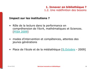 1. Innover en bibliothèque ?
                                1.2. Une redéfinition des besoins


  Impact sur les institutions ?

  • Rôle de la lecture dans la performance en
    compréhension de l’écrit, mathématiques et Sciences.
    [PISA 2009]

  • modes d’intervention et compétences, attentes des
    jeunes générations

  • Place de l’école et de la médiathèque [S.Octobre - 2009]




05 avril 2012          Services innovants en bibliothèque       9
 