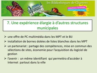 7. Une expérience élargie à d’autres structures
                  municipales
 une offre de PC multimédia dans les MPT et le BIJ
 installation de bornes dotées de listes blanches dans les MPT
 un partenariat : partage des compétences, mise en commun des
  sélections de sites, économie pour l’acquisition du logiciel de
  gestion
 l’avenir : un même identifiant qui permettra d’accéder à
  Internet partout dans la ville
 
