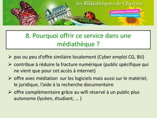 8. Pourquoi offrir ce service dans une
                  médiathèque ?
 pas ou peu d’offre similaire localement (Cyber emploi CG, BIJ)
 contribue à réduire la fracture numérique (public spécifique qui
  ne vient que pour cet accès à internet)
 offre avec médiation sur les logiciels mais aussi sur le matériel,
  le juridique, l’aide à la recherche documentaire
 offre complémentaire grâce au wifi réservé à un public plus
  autonome (lycéen, étudiant, … )
 