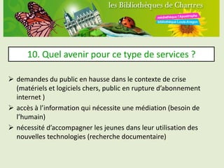10. Quel avenir pour ce type de services ?

 demandes du public en hausse dans le contexte de crise
  (matériels et logiciels chers, public en rupture d’abonnement
  internet )
 accès à l’information qui nécessite une médiation (besoin de
  l’humain)
 nécessité d’accompagner les jeunes dans leur utilisation des
  nouvelles technologies (recherche documentaire)
 