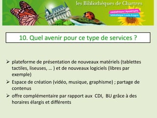 10. Quel avenir pour ce type de services ?


 plateforme de présentation de nouveaux matériels (tablettes
  tactiles, liseuses, … ) et de nouveaux logiciels (libres par
  exemple)
 Espace de création (vidéo, musique, graphisme) ; partage de
  contenus
 offre complémentaire par rapport aux CDI, BU grâce à des
  horaires élargis et différents
 