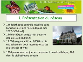 1. Présentation du réseau
 1 médiathèque centrale installée dans
  l’ancien Hôtel des Postes depuis mai
  2007 (5000 m2)
 1 bibliothèque de quartier ouverte
  depuis 1978 (800 m2)
 17 000 usagers actifs et 2000 inscrits
  exclusivement pour internet (espaces
  multimédia et wifi)
 1200 personnes par jour en moyenne à la médiathèque, 200
  dans la bibliothèque annexe
 