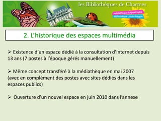 2. L’historique des espaces multimédia

 Existence d’un espace dédié à la consultation d’internet depuis
13 ans (7 postes à l’époque gérés manuellement)

 Même concept transféré à la médiathèque en mai 2007
(avec en complément des postes avec sites dédiés dans les
espaces publics)

 Ouverture d’un nouvel espace en juin 2010 dans l’annexe
 