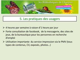 5. Les pratiques des usagers

 4 heures par semaine à raison d’1 heure par jour
 Forte consultation de facebook, de la messagerie, des sites de
  jeux, de la bureautique pour les personnes en recherche
  d’emploi
 Utilisation importante du service impression via le PMV (tous
  types de contenus, CV, exposés, photos…)
 