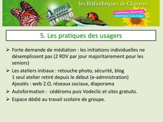 5. Les pratiques des usagers
 Forte demande de médiation : les initiations individuelles ne
  désemplissent pas (2 RDV par jour majoritairement pour les
  seniors)
 Les ateliers initiaux : retouche photo, sécurité, blog
  1 seul atelier retiré depuis le début (e-admnistration)
  Ajoutés : web 2.O, réseaux sociaux, diaporama
 Autoformation : cédéroms puis Vodeclic et sites gratuits.
 Espace dédié au travail scolaire de groupe.
 