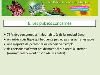 6. Les publics concernés

   75 % des personnes sont des habitués de la médiathèque
   un public spécifique qui fréquente peu ou pas les autres espaces
   une majorité de personnes en recherche d’emploi
   des personnes n’ayant pas de matériel ni d’accès à internet
    (ou momentanément privées de ces outils)
 