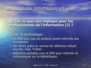 Les usages des bibliothèques virtuelles Qu’est-ce que cela implique pour les professionnels de l’information (3) ? Utiliser la technologie : fils RSS pour que les lecteurs soient informés des nouveautés  lien direct grâce au service de référence virtuel: courriel, chat, Twitter… téléphone portable avec le SMS pour informer et communiquer sur la bibliothèque. 