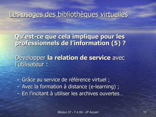 Les usages des bibliothèques virtuelles Qu’est-ce que cela implique pour les professionnels de l’information (5) ? Développer  la relation de service  avec l’utilisateur : Grâce au service de référence virtuel ; Avec la formation à distance (e-learning) ; En l’incitant à utiliser les archives ouvertes… 