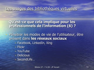 Les usages des bibliothèques virtuelles Qu’est-ce que cela implique pour les professionnels de l’information (6) ? Pénétrer les modes de vie de l’utilisateur, être présent dans  les réseaux sociaux Facebook, LinkedIn, Xing Flickr YouTube Delicious SecondLife… 