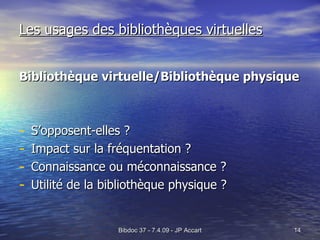 Les usages des bibliothèques virtuelles Bibliothèque virtuelle/Bibliothèque physique   S’opposent-elles ? Impact sur la fréquentation ? Connaissance ou méconnaissance ? Utilité de la bibliothèque physique ? 