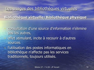 Les usages des bibliothèques virtuelles Bibliothèque virtuelle/Bibliothèque physique consultation d'une source d'information n'élimine pas les autres, effet stimulant, incite à recourir à d'autres sources.  l'utilisation des postes informatiques en bibliothèque n'affecte pas les services traditionnels, toujours utilisés.  
