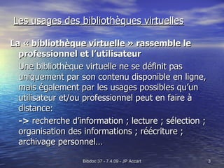 Les usages des bibliothèques virtuelles La « bibliothèque virtuelle » rassemble le professionnel et l’utilisateur Une bibliothèque virtuelle ne se définit pas uniquement par son contenu disponible en ligne, mais également par les usages possibles qu’un utilisateur et/ou professionnel peut en faire à distance: ->  recherche d’information ; lecture ; sélection ; organisation des informations ; réécriture ; archivage personnel… 