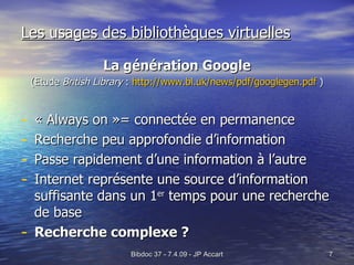 Les usages des bibliothèques virtuelles La génération Google (Etude  British Library  :  http://www.bl.uk/news/pdf/googlegen.pdf  ) « Always on »= connectée en permanence Recherche peu approfondie d’information Passe rapidement d’une information à l’autre Internet représente une source d’information suffisante dans un 1 er  temps pour une recherche de base Recherche complexe ? 