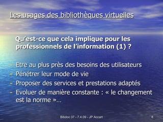 Les usages des bibliothèques virtuelles Qu’est-ce que cela implique pour les professionnels de l’information (1) ? Etre au plus près des besoins des utilisateurs Pénétrer leur mode de vie Proposer des services et prestations adaptés Evoluer de manière constante : « le changement est la norme »… 
