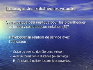 Les usages des bibliothèques virtuelles Qu’est-ce que cela implique pour les bibliothèques et les services de documentation (5)? Développer la relation de service avec l’utilisateur : Grâce au service de référence virtuel ; Avec la formation à distance (e-learning) ; En l’incitant à utiliser les archives ouvertes… 